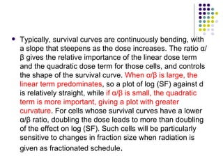    Typically, survival curves are continuously bending, with
    a slope that steepens as the dose increases. The ratio α/
    β gives the relative importance of the linear dose term
    and the quadratic dose term for those cells, and controls
    the shape of the survival curve. When α/β is large, the
    linear term predominates, so a plot of log (SF) against d
    is relatively straight, while if α/β is small, the quadratic
    term is more important, giving a plot with greater
    curvature. For cells whose survival curves have a lower
    α/β ratio, doubling the dose leads to more than doubling
    of the effect on log (SF). Such cells will be particularly
    sensitive to changes in fraction size when radiation is
    given as fractionated schedule.
 