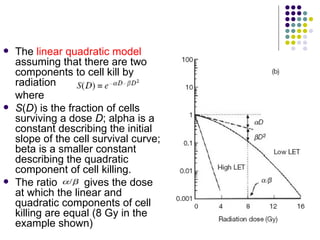    The linear quadratic model
    assuming that there are two
    components to cell kill by
    radiation
    where
   S(D) is the fraction of cells
    surviving a dose D; alpha is a
    constant describing the initial
    slope of the cell survival curve;
    beta is a smaller constant
    describing the quadratic
    component of cell killing.
   The ratio       gives the dose
    at which the linear and
    quadratic components of cell
    killing are equal (8 Gy in the
    example shown)
 
