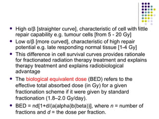    High α/β [straighter curve], characteristic of cell with little
    repair capability e.g. tumour cells [from 5 - 20 Gy]
   Low α/β [more curved], characteristic of high repair
    potential e.g. late responding normal tissue [1-4 Gy]
   This difference in cell survival curves provides rationale
    for fractionated radiation therapy treatment and explains
    therapy treatment and explains radiobiological
    advantage
   The biological equivalent dose (BED) refers to the
    effective total absorbed dose (in Gy) for a given
    fractionation scheme if it were given by standard
    fractionation (1.8–2.0 Gy/day).
   BED = nd[1+d/(a(alpha)b(beta))], where n = number of
    fractions and d = the dose per fraction.
 