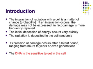 Introduction
   The interaction of radiation with a cell is a matter of
    chance [probability]. If an interaction occurs, the
    damage may not be expressed, in fact damage is more
    frequently repaired
   The initial deposition of energy occurs very quickly
   The radiation is deposited in the cell randomly

    Expression of damage occurs after a latent period,
    ranging from hours to years or even generations

   The DNA is the sensitive target in the cell
 