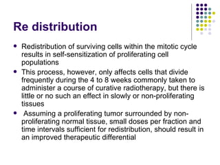 Re distribution
   Redistribution of surviving cells within the mitotic cycle
    results in self-sensitization of proliferating cell
    populations
   This process, however, only affects cells that divide
    frequently during the 4 to 8 weeks commonly taken to
    administer a course of curative radiotherapy, but there is
    little or no such an effect in slowly or non-proliferating
    tissues
    Assuming a proliferating tumor surrounded by non-
    proliferating normal tissue, small doses per fraction and
    time intervals sufficient for redistribution, should result in
    an improved therapeutic differential
 