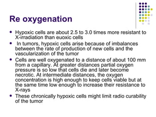 Re oxygenation
   Hypoxic cells are about 2.5 to 3.0 times more resistant to
    X-irradiation than euoxic cells
    In tumors, hypoxic cells arise because of imbalances
    between the rate of production of new cells and the
    vascularization of the tumor
   Cells are well oxygenated to a distance of about 100 mm
    from a capillary. At greater distances partial oxygen
    pressure is so low that cells die and later become
    necrotic. At intermediate distances, the oxygen
    concentration is high enough to keep cells viable but at
    the same time low enough to increase their resistance to
    X-rays
   These chronically hypoxic cells might limit radio curability
    of the tumor
 