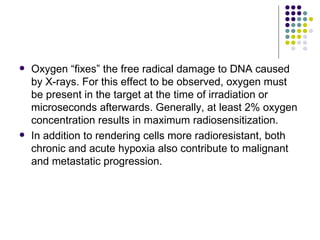    Oxygen “fixes” the free radical damage to DNA caused
    by X-rays. For this effect to be observed, oxygen must
    be present in the target at the time of irradiation or
    microseconds afterwards. Generally, at least 2% oxygen
    concentration results in maximum radiosensitization.
   In addition to rendering cells more radioresistant, both
    chronic and acute hypoxia also contribute to malignant
    and metastatic progression.
 