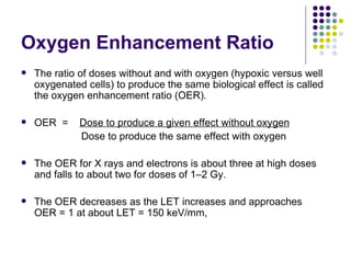 Oxygen Enhancement Ratio
   The ratio of doses without and with oxygen (hypoxic versus well
    oxygenated cells) to produce the same biological effect is called
    the oxygen enhancement ratio (OER).

   OER =     Dose to produce a given effect without oxygen
              Dose to produce the same effect with oxygen

   The OER for X rays and electrons is about three at high doses
    and falls to about two for doses of 1–2 Gy.

   The OER decreases as the LET increases and approaches
    OER = 1 at about LET = 150 keV/mm,
 