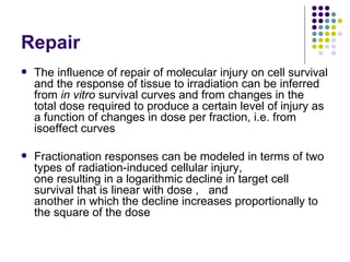 Repair
   The influence of repair of molecular injury on cell survival
    and the response of tissue to irradiation can be inferred
    from in vitro survival curves and from changes in the
    total dose required to produce a certain level of injury as
    a function of changes in dose per fraction, i.e. from
    isoeffect curves

   Fractionation responses can be modeled in terms of two
    types of radiation-induced cellular injury,
    one resulting in a logarithmic decline in target cell
    survival that is linear with dose , and
    another in which the decline increases proportionally to
    the square of the dose
 