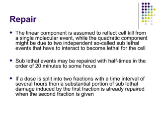 Repair
   The linear component is assumed to reflect cell kill from
    a single molecular event, while the quadratic component
    might be due to two independent so-called sub lethal
    events that have to interact to become lethal for the cell

   Sub lethal events may be repaired with half-times in the
    order of 20 minutes to some hours

   If a dose is split into two fractions with a time interval of
    several hours then a substantial portion of sub lethal
    damage induced by the first fraction is already repaired
    when the second fraction is given
 