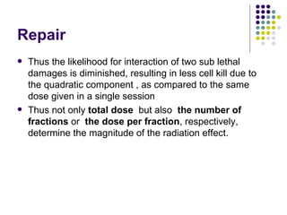 Repair
   Thus the likelihood for interaction of two sub lethal
    damages is diminished, resulting in less cell kill due to
    the quadratic component , as compared to the same
    dose given in a single session
   Thus not only total dose but also the number of
    fractions or the dose per fraction, respectively,
    determine the magnitude of the radiation effect.
 