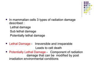    In mammalian cells 3 types of radiation damage
    described :
     Lethal damage
     Sub lethal damage
     Potentially lethal damage

   Lethal Damage - Irreversible and irreparable
                        Leads to cell death
   Potentially Lethal Damage - Component of radiation
                  damage that can be modified by post
    irradiation environmental conditions
 