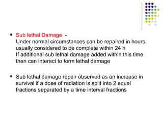    Sub lethal Damage -
    Under normal circumstances can be repaired in hours
    usually considered to be complete within 24 h
    If additional sub lethal damage added within this time
    then can interact to form lethal damage

   Sub lethal damage repair observed as an increase in
    survival if a dose of radiation is split into 2 equal
    fractions separated by a time interval fractions
 