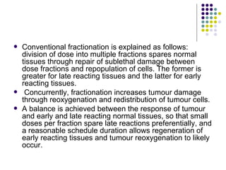    Conventional fractionation is explained as follows:
    division of dose into multiple fractions spares normal
    tissues through repair of sublethal damage between
    dose fractions and repopulation of cells. The former is
    greater for late reacting tissues and the latter for early
    reacting tissues.
    Concurrently, fractionation increases tumour damage
    through reoxygenation and redistribution of tumour cells.
   A balance is achieved between the response of tumour
    and early and late reacting normal tissues, so that small
    doses per fraction spare late reactions preferentially, and
    a reasonable schedule duration allows regeneration of
    early reacting tissues and tumour reoxygenation to likely
    occur.
 