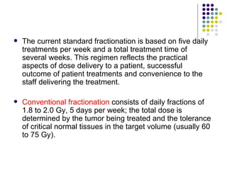    The current standard fractionation is based on five daily
    treatments per week and a total treatment time of
    several weeks. This regimen reflects the practical
    aspects of dose delivery to a patient, successful
    outcome of patient treatments and convenience to the
    staff delivering the treatment.

   Conventional fractionation consists of daily fractions of
    1.8 to 2.0 Gy, 5 days per week; the total dose is
    determined by the tumor being treated and the tolerance
    of critical normal tissues in the target volume (usually 60
    to 75 Gy).
 