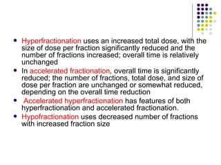    Hyperfractionation uses an increased total dose, with the
    size of dose per fraction significantly reduced and the
    number of fractions increased; overall time is relatively
    unchanged
   In accelerated fractionation, overall time is significantly
    reduced; the number of fractions, total dose, and size of
    dose per fraction are unchanged or somewhat reduced,
    depending on the overall time reduction
    Accelerated hyperfractionation has features of both
    hyperfractionation and accelerated fractionation.
   Hypofractionation uses decreased number of fractions
    with increased fraction size
 