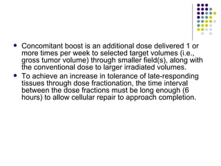    Concomitant boost is an additional dose delivered 1 or
    more times per week to selected target volumes (i.e.,
    gross tumor volume) through smaller field(s), along with
    the conventional dose to larger irradiated volumes.
   To achieve an increase in tolerance of late-responding
    tissues through dose fractionation, the time interval
    between the dose fractions must be long enough (6
    hours) to allow cellular repair to approach completion.
 