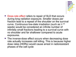    Dose-rate effect refers to repair of SLD that occurs
    during long radiation exposure. Smaller doses per
    fraction lead to a repeat of the shoulder on the survival
    curve. Continuous low-date irradiation (such as I-125
    seeds) would be considered an infinite number of
    infinitely small fractions leading to a survival curve with
    no shoulder and far shallower compared to acute
    exposures.
   The inverse-dose effect occurs when decreasing dose
    rate actually increases cell killing. This is because higher
    dose rates (HDRs) would cause arrest in radioresistant
    phases of the cell cycle
 