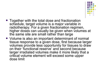    Together with the total dose and fractionation
    schedule, target volume is a major variable in
    radiotherapy. For a given fractionation regimen,
    higher doses can usually be given when volumes at
    the same site are small rather than large
   Volume is also an important determinant of normal
    tissue response to a given dose, first because larger
    volumes provide less opportunity for tissues to draw
    on their ‘functional reserve’ and second because
    larger irradiated volumes make it more likely that a
    critical volume element will exceed some upper
    dose limit
 
