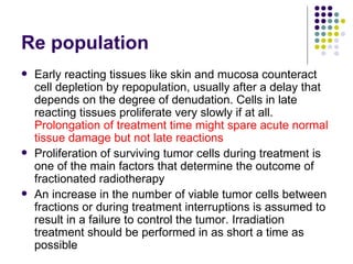 Re population
   Early reacting tissues like skin and mucosa counteract
    cell depletion by repopulation, usually after a delay that
    depends on the degree of denudation. Cells in late
    reacting tissues proliferate very slowly if at all.
    Prolongation of treatment time might spare acute normal
    tissue damage but not late reactions
   Proliferation of surviving tumor cells during treatment is
    one of the main factors that determine the outcome of
    fractionated radiotherapy
   An increase in the number of viable tumor cells between
    fractions or during treatment interruptions is assumed to
    result in a failure to control the tumor. Irradiation
    treatment should be performed in as short a time as
    possible
 