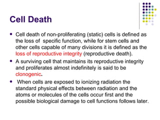 Cell Death
   Cell death of non-proliferating (static) cells is defined as
    the loss of specific function, while for stem cells and
    other cells capable of many divisions it is defined as the
    loss of reproductive integrity (reproductive death).
   A surviving cell that maintains its reproductive integrity
    and proliferates almost indefinitely is said to be
    clonogenic.
    When cells are exposed to ionizing radiation the
    standard physical effects between radiation and the
    atoms or molecules of the cells occur first and the
    possible biological damage to cell functions follows later.
 