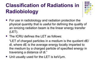 Classification of Radiations in
Radiobiology
   For use in radiobiology and radiation protection the
    physical quantity that is useful for defining the quality of
    an ionizing radiation beam is the linear energy transfer
    (LET).
   The ICRU defines the LET as follows:
    “LET of charged particles in a medium is the quotient dE/
    dl, where dE is the average energy locally imparted to
    the medium by a charged particle of specified energy in
    traversing a distance of dl.”
   Unit usually used for the LET is keV/µm.
 