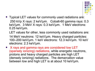    Typical LET values for commonly used radiations are:
     250 kVp X rays: 2 keV/µm. Cobalt-60 gamma rays: 0.3
    keV/µm. 3 MeV X rays: 0.3 keV/µm. 1 MeV electrons:
    0.25 keV/µm.
    LET values for other, less commonly used radiations are:
    14 MeV neutrons: 12 keV/µm. Heavy charged particles:
    100–200 keV/µm. 1 keV electrons: 12.3 keV/µm. 10 keV
    electrons: 2.3 keV/µm.
    X rays and gamma rays are considered low LET
    (sparsely ionizing) radiations, while energetic neutrons,
    protons and heavy charged particles are high LET
    (densely ionizing) radiations. The demarcation value
    between low and high LET is at about 10 keV/µm.
 