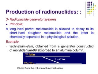 Production of radionuclides: :
3- Radionuclide generator systems
 Principle:
A long-lived parent radionuclide is allowed to decay to its
short-lived daughter radionuclide and the latter is
chemically separated in a physiological solution.
Example:
- technetium-99m, obtained from a generator constructed
of molybdenum-99 absorbed to an alumina column.
Eluted from the column with normal saline
 