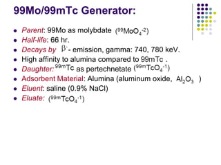 99Mo/99mTc Generator:
 Parent: 99Mo as molybdate
 Half-life: 66 hr.
 Decays by - emission, gamma: 740, 780 keV.
 High affinity to alumina compared to .
 Daughter: as pertechnetate
 Adsorbent Material: Alumina (aluminum oxide, )
 Eluent: saline (0.9% NaCl)
 Eluate:
 