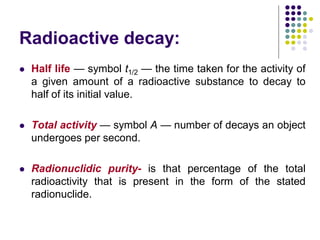 Radioactive decay:
 Half life — symbol t1/2 — the time taken for the activity of
a given amount of a radioactive substance to decay to
half of its initial value.
 Total activity — symbol A — number of decays an object
undergoes per second.
 Radionuclidic purity- is that percentage of the total
radioactivity that is present in the form of the stated
radionuclide.
 