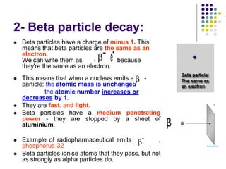 2- Beta particle decay:
 Beta particles have a charge of minus 1. This
means that beta particles are the same as an
electron.
We can write them as or , because
they're the same as an electron.
 This means that when a nucleus emits a -
particle: the atomic mass is unchanged
the atomic number increases or
decreases by 1.
 They are fast, and light.
 Beta particles have a medium penetrating
power - they are stopped by a sheet of
aluminium.
 Example of radiopharmaceutical emits ,
phosphorus-32
 Beta particles ionise atoms that they pass, but not
as strongly as alpha particles do.
 