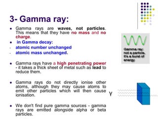 3- Gamma ray:
 Gamma rays are waves, not particles.
This means that they have no mass and no
charge.
 in Gamma decay:
- atomic number unchanged
- atomic mass unchanged.
 Gamma rays have a high penetrating power
- it takes a thick sheet of metal such as lead to
reduce them.
 Gamma rays do not directly ionise other
atoms, although they may cause atoms to
emit other particles which will then cause
ionisation.
 We don't find pure gamma sources - gamma
rays are emitted alongside alpha or beta
particles.
 