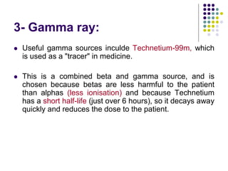 3- Gamma ray:
 Useful gamma sources inculde Technetium-99m, which
is used as a "tracer" in medicine.
 This is a combined beta and gamma source, and is
chosen because betas are less harmful to the patient
than alphas (less ionisation) and because Technetium
has a short half-life (just over 6 hours), so it decays away
quickly and reduces the dose to the patient.
 