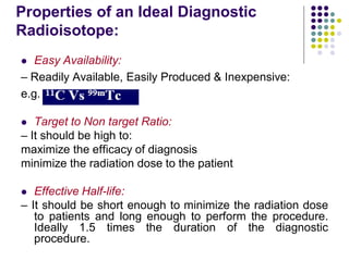 Properties of an Ideal Diagnostic
Radioisotope:
 Easy Availability:
– Readily Available, Easily Produced & Inexpensive:
e.g.
 Target to Non target Ratio:
– It should be high to:
maximize the efficacy of diagnosis
minimize the radiation dose to the patient
 Effective Half-life:
– It should be short enough to minimize the radiation dose
to patients and long enough to perform the procedure.
Ideally 1.5 times the duration of the diagnostic
procedure.
 