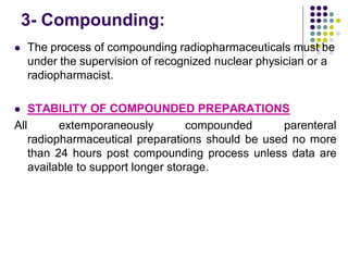 3- Compounding:
 The process of compounding radiopharmaceuticals must be
under the supervision of recognized nuclear physician or a
radiopharmacist.
 STABILITY OF COMPOUNDED PREPARATIONS
All extemporaneously compounded parenteral
radiopharmaceutical preparations should be used no more
than 24 hours post compounding process unless data are
available to support longer storage.
 
