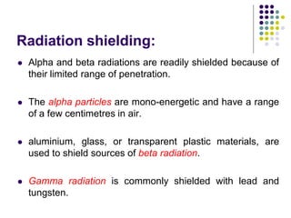 Radiation shielding:
 Alpha and beta radiations are readily shielded because of
their limited range of penetration.
 The alpha particles are mono-energetic and have a range
of a few centimetres in air.
 aluminium, glass, or transparent plastic materials, are
used to shield sources of beta radiation.
 Gamma radiation is commonly shielded with lead and
tungsten.
 