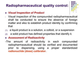 Radiopharmaceutical quality control:
 Visual Inspection of Product
- Visual inspection of the compounded radiopharmaceutical
shall be conducted to ensure the absence of foreign
matter and also to establish product identity by confirming
that
(1) a liquid product is a solution, a colloid, or a suspension
(2) a solid product has defined properties that identify it.
 Assessment of Radioactivity
-The amount of radioactivity in each compounded
radiopharmaceutical should be verified and documented
prior to dispensing, using a proper standardized
radionuclide (dose) calibrator.
 