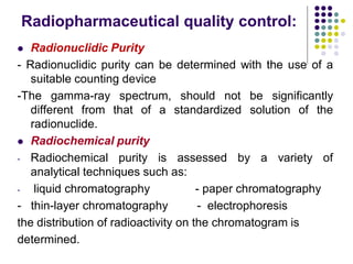 Radiopharmaceutical quality control:
 Radionuclidic Purity
- Radionuclidic purity can be determined with the use of a
suitable counting device
-The gamma-ray spectrum, should not be significantly
different from that of a standardized solution of the
radionuclide.
 Radiochemical purity
- Radiochemical purity is assessed by a variety of
analytical techniques such as:
- liquid chromatography - paper chromatography
- thin-layer chromatography - electrophoresis
the distribution of radioactivity on the chromatogram is
determined.
 