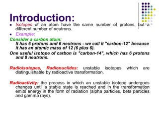 Introduction: Isotopes of an atom have the same number of protons, but a
different number of neutrons.
 Example:
Consider a carbon atom:
It has 6 protons and 6 neutrons - we call it "carbon-12" because
it has an atomic mass of 12 (6 plus 6).
One useful isotope of carbon is "carbon-14", which has 6 protons
and 8 neutrons.
Radioisotopes, Radionuclides: unstable isotopes which are
distinguishable by radioactive transformation.
Radioactivity: the process in which an unstable isotope undergoes
changes until a stable state is reached and in the transformation
emits energy in the form of radiation (alpha particles, beta particles
and gamma rays).
 