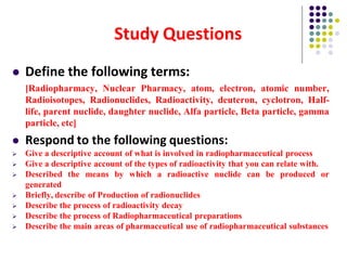 Study Questions
 Define the following terms:
[Radiopharmacy, Nuclear Pharmacy, atom, electron, atomic number,
Radioisotopes, Radionuclides, Radioactivity, deuteron, cyclotron, Half-
life, parent nuclide, daughter nuclide, Alfa particle, Beta particle, gamma
particle, etc]
 Respond to the following questions:
 Give a descriptive account of what is involved in radiopharmaceutical process
 Give a descriptive account of the types of radioactivity that you can relate with.
 Described the means by which a radioactive nuclide can be produced or
generated
 Briefly, describe of Production of radionuclides
 Describe the process of radioactivity decay
 Describe the process of Radiopharmaceutical preparations
 Describe the main areas of pharmaceutical use of radiopharmaceutical substances
 