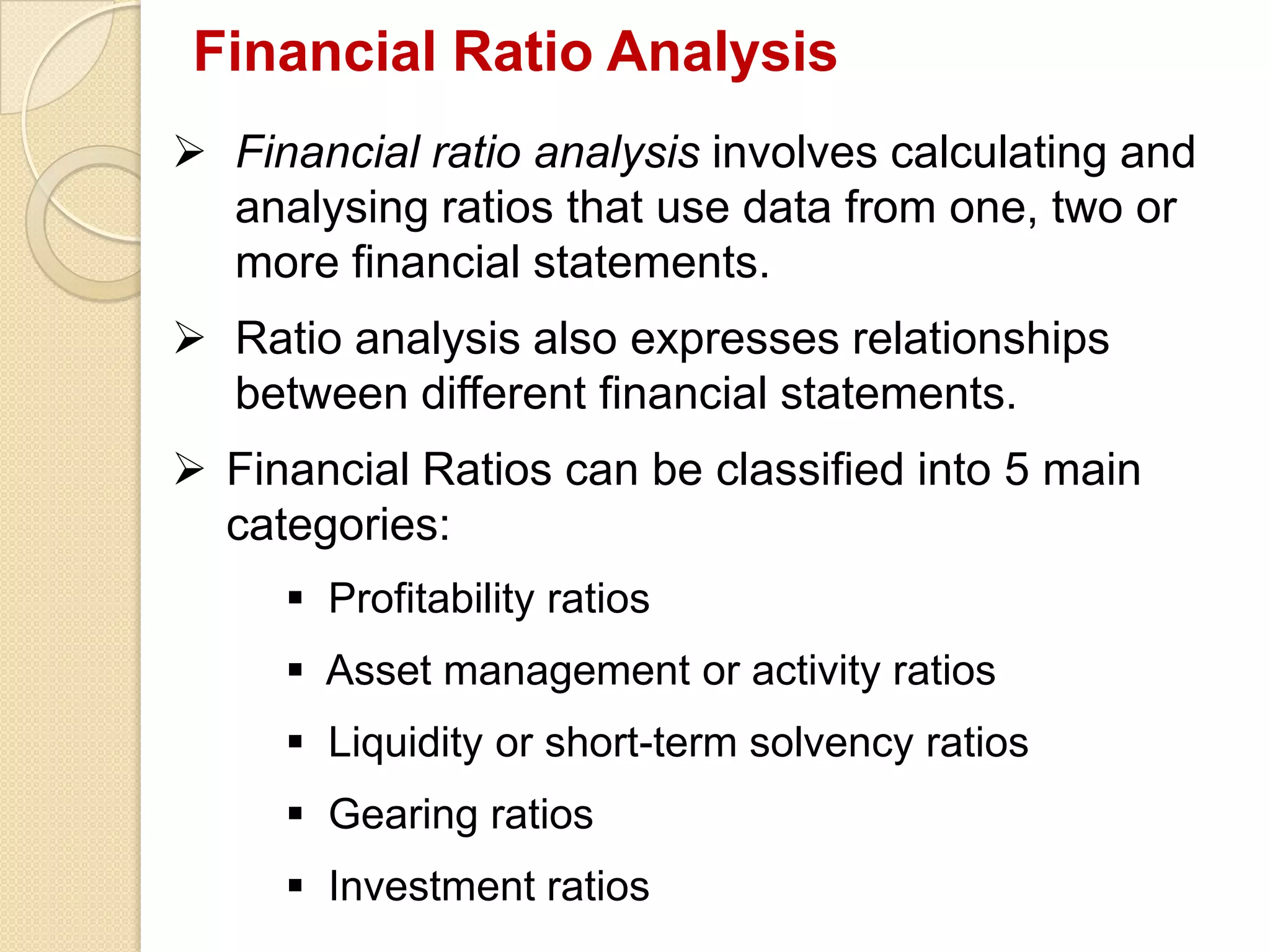 Financial Ratio Analysis
 Financial ratio analysis involves calculating and
analysing ratios that use data from one, two or
more financial statements.
 Ratio analysis also expresses relationships
between different financial statements.
 Financial Ratios can be classified into 5 main
categories:
 Profitability ratios
 Asset management or activity ratios
 Liquidity or short-term solvency ratios
 Gearing ratios
 Investment ratios
 