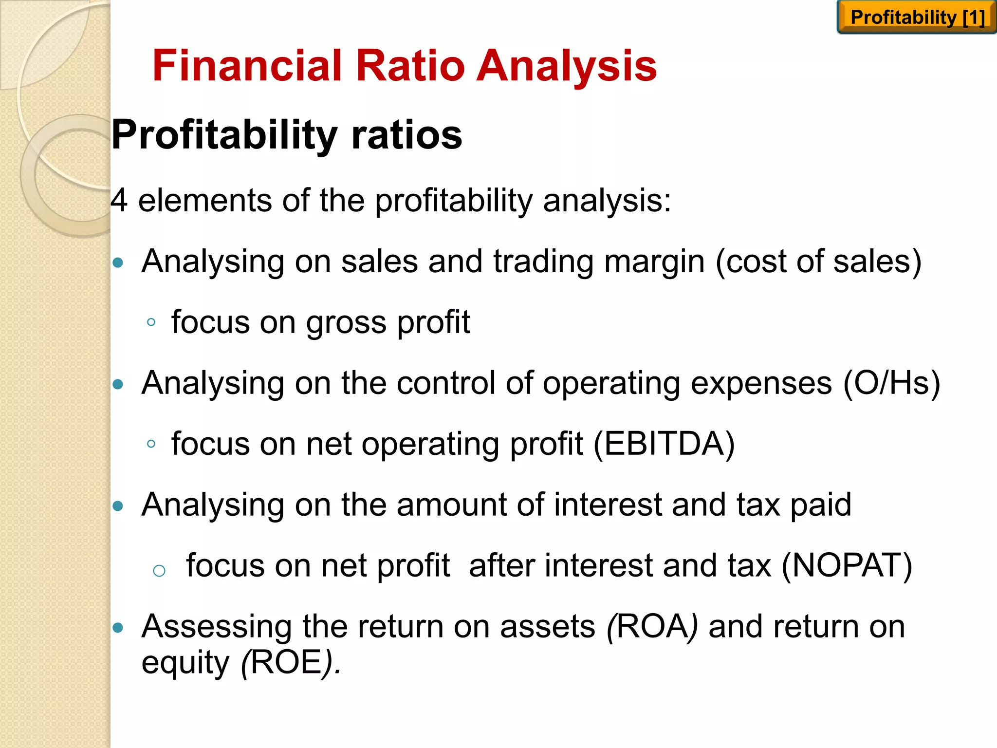 Financial Ratio Analysis
Profitability ratios
4 elements of the profitability analysis:
 Analysing on sales and trading margin (cost of sales)
◦ focus on gross profit
 Analysing on the control of operating expenses (O/Hs)
◦ focus on net operating profit (EBITDA)
 Analysing on the amount of interest and tax paid
o focus on net profit after interest and tax (NOPAT)
 Assessing the return on assets (ROA) and return on
equity (ROE).
Profitability [1]
 