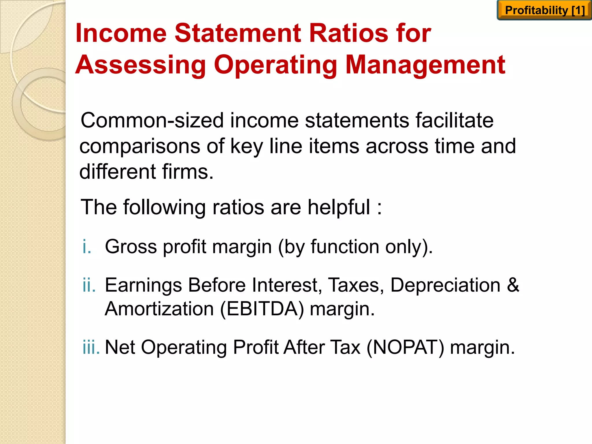 Income Statement Ratios for
Assessing Operating Management
Common-sized income statements facilitate
comparisons of key line items across time and
different firms.
The following ratios are helpful :
i. Gross profit margin (by function only).
ii. Earnings Before Interest, Taxes, Depreciation &
Amortization (EBITDA) margin.
iii. Net Operating Profit After Tax (NOPAT) margin.
Profitability [1]
 
