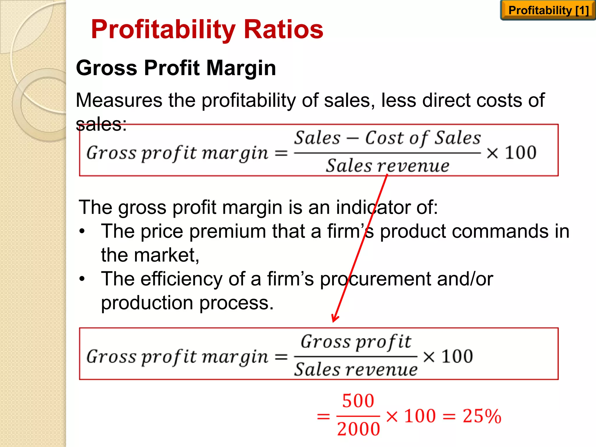 Profitability Ratios
Profitability [1]
Gross Profit Margin
Measures the profitability of sales, less direct costs of
sales:
The gross profit margin is an indicator of:
• The price premium that a firm’s product commands in
the market,
• The efficiency of a firm’s procurement and/or
production process.
 