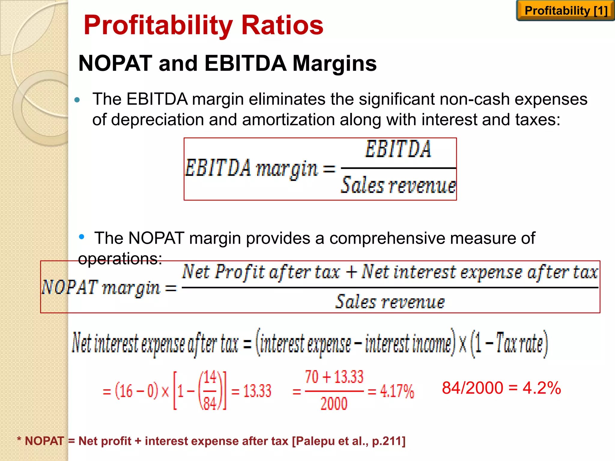 NOPAT and EBITDA Margins
 The EBITDA margin eliminates the significant non-cash expenses
of depreciation and amortization along with interest and taxes:
Profitability Ratios
Profitability [1]
* NOPAT = Net profit + interest expense after tax [Palepu et al., p.211]
• The NOPAT margin provides a comprehensive measure of
operations:
84/2000 = 4.2%
 