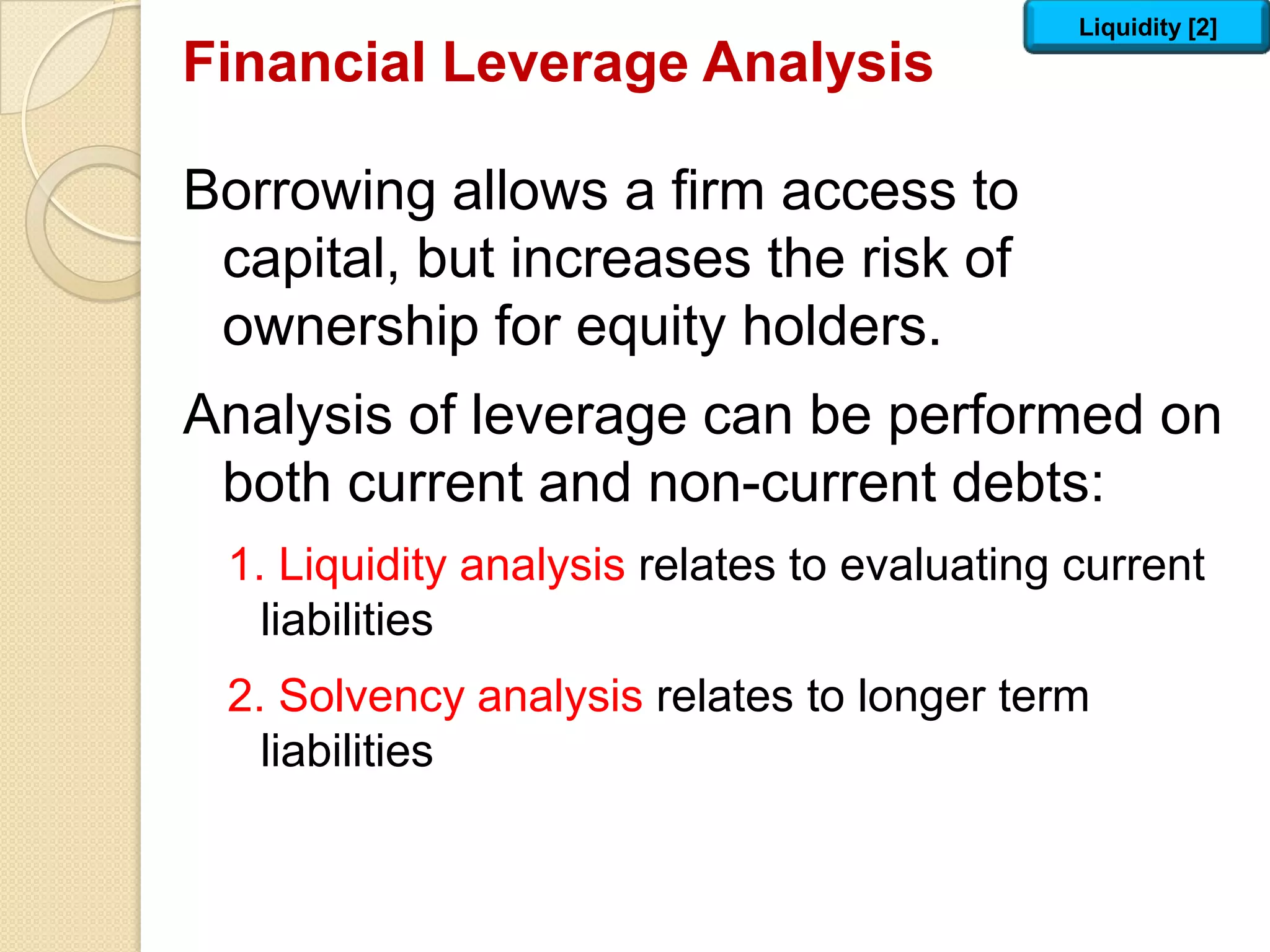 Financial Leverage Analysis
Borrowing allows a firm access to
capital, but increases the risk of
ownership for equity holders.
Analysis of leverage can be performed on
both current and non-current debts:
1. Liquidity analysis relates to evaluating current
liabilities
2. Solvency analysis relates to longer term
liabilities
Liquidity [2]
 