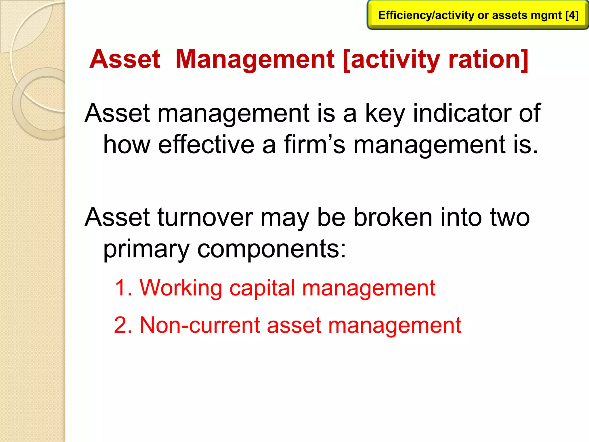 Asset Management [activity ration]
Asset management is a key indicator of
how effective a firm’s management is.
Asset turnover may be broken into two
primary components:
1. Working capital management
2. Non-current asset management
Efficiency/activity or assets mgmt [4]
 
