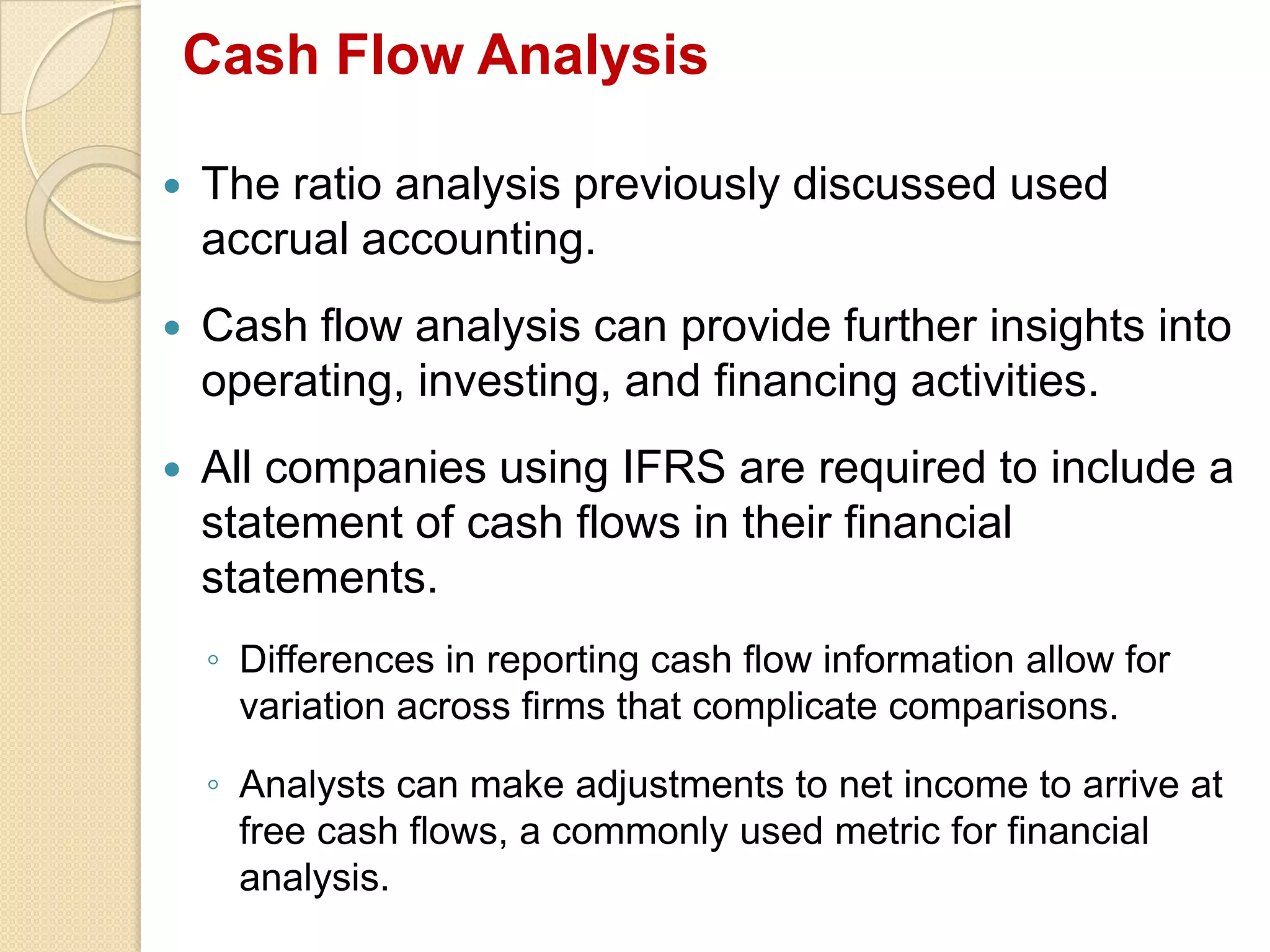 Cash Flow Analysis
 The ratio analysis previously discussed used
accrual accounting.
 Cash flow analysis can provide further insights into
operating, investing, and financing activities.
 All companies using IFRS are required to include a
statement of cash flows in their financial
statements.
◦ Differences in reporting cash flow information allow for
variation across firms that complicate comparisons.
◦ Analysts can make adjustments to net income to arrive at
free cash flows, a commonly used metric for financial
analysis.
 