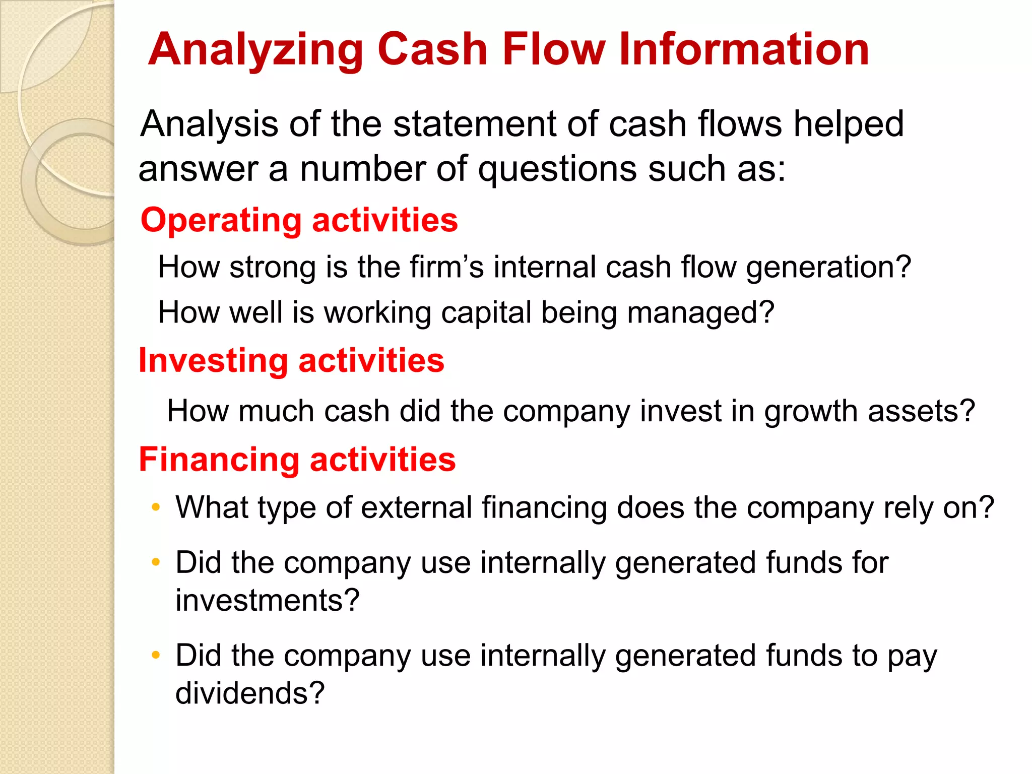 Analyzing Cash Flow Information
Analysis of the statement of cash flows helped
answer a number of questions such as:
Operating activities
How strong is the firm’s internal cash flow generation?
How well is working capital being managed?
Investing activities
How much cash did the company invest in growth assets?
Financing activities
• What type of external financing does the company rely on?
• Did the company use internally generated funds for
investments?
• Did the company use internally generated funds to pay
dividends?
 