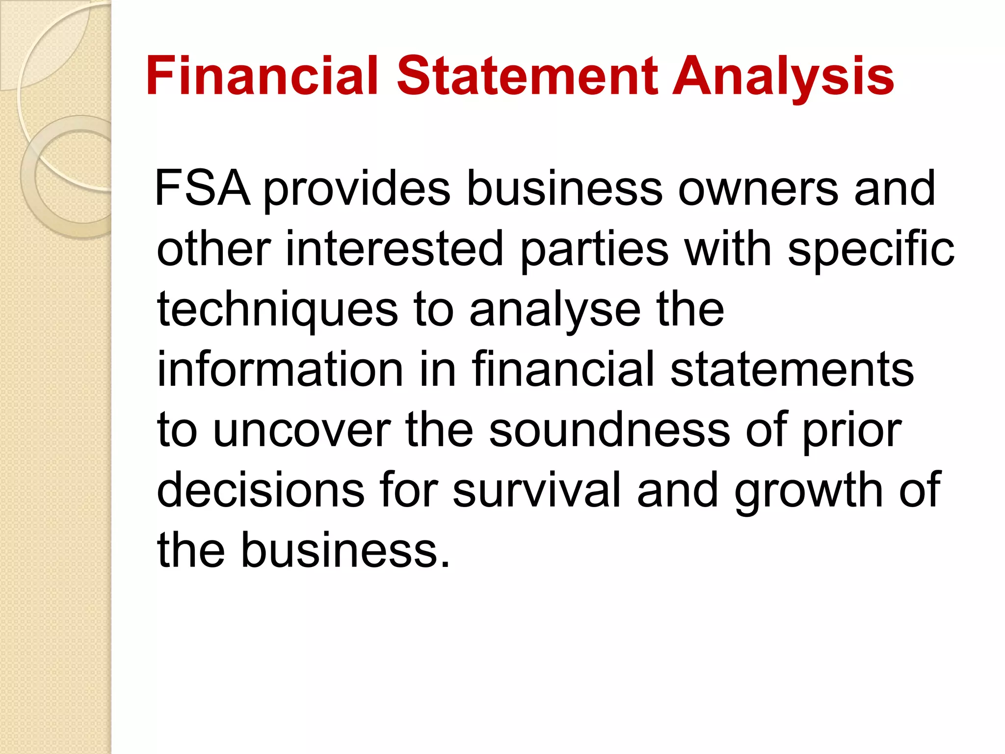 Financial Statement Analysis
FSA provides business owners and
other interested parties with specific
techniques to analyse the
information in financial statements
to uncover the soundness of prior
decisions for survival and growth of
the business.
 