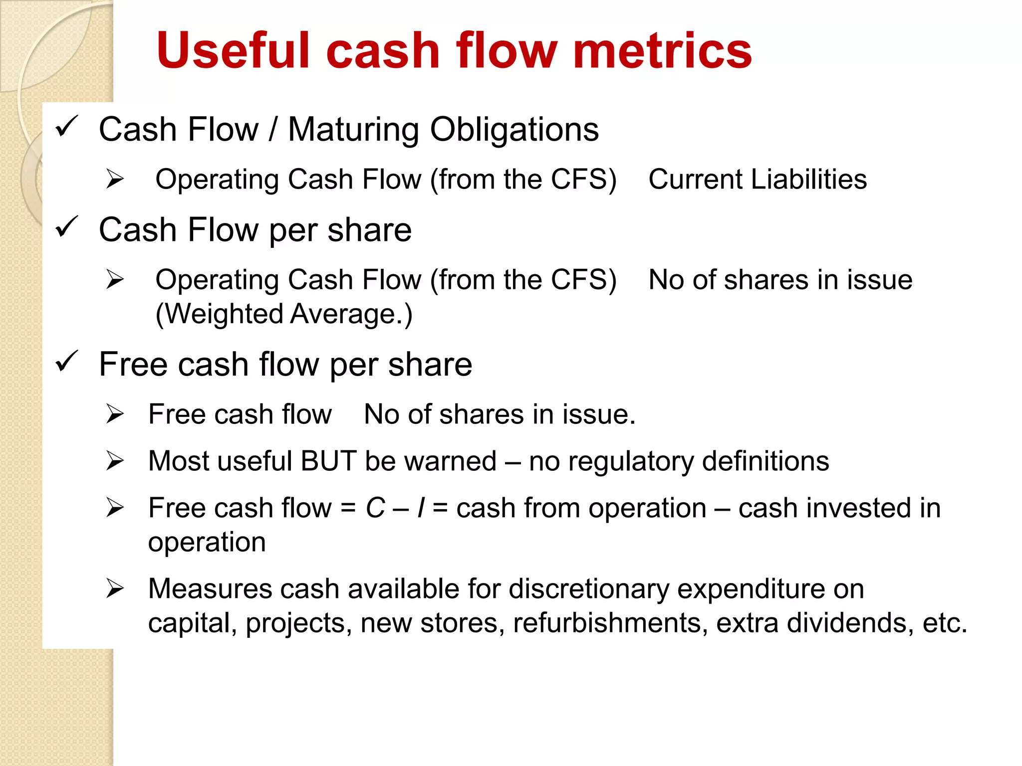 Useful cash flow metrics
 Cash Flow / Maturing Obligations
 Operating Cash Flow (from the CFS) Current Liabilities
 Cash Flow per share
 Operating Cash Flow (from the CFS) No of shares in issue
(Weighted Average.)
 Free cash flow per share
 Free cash flow No of shares in issue.
 Most useful BUT be warned – no regulatory definitions
 Free cash flow = C – I = cash from operation – cash invested in
operation
 Measures cash available for discretionary expenditure on
capital, projects, new stores, refurbishments, extra dividends, etc.
 