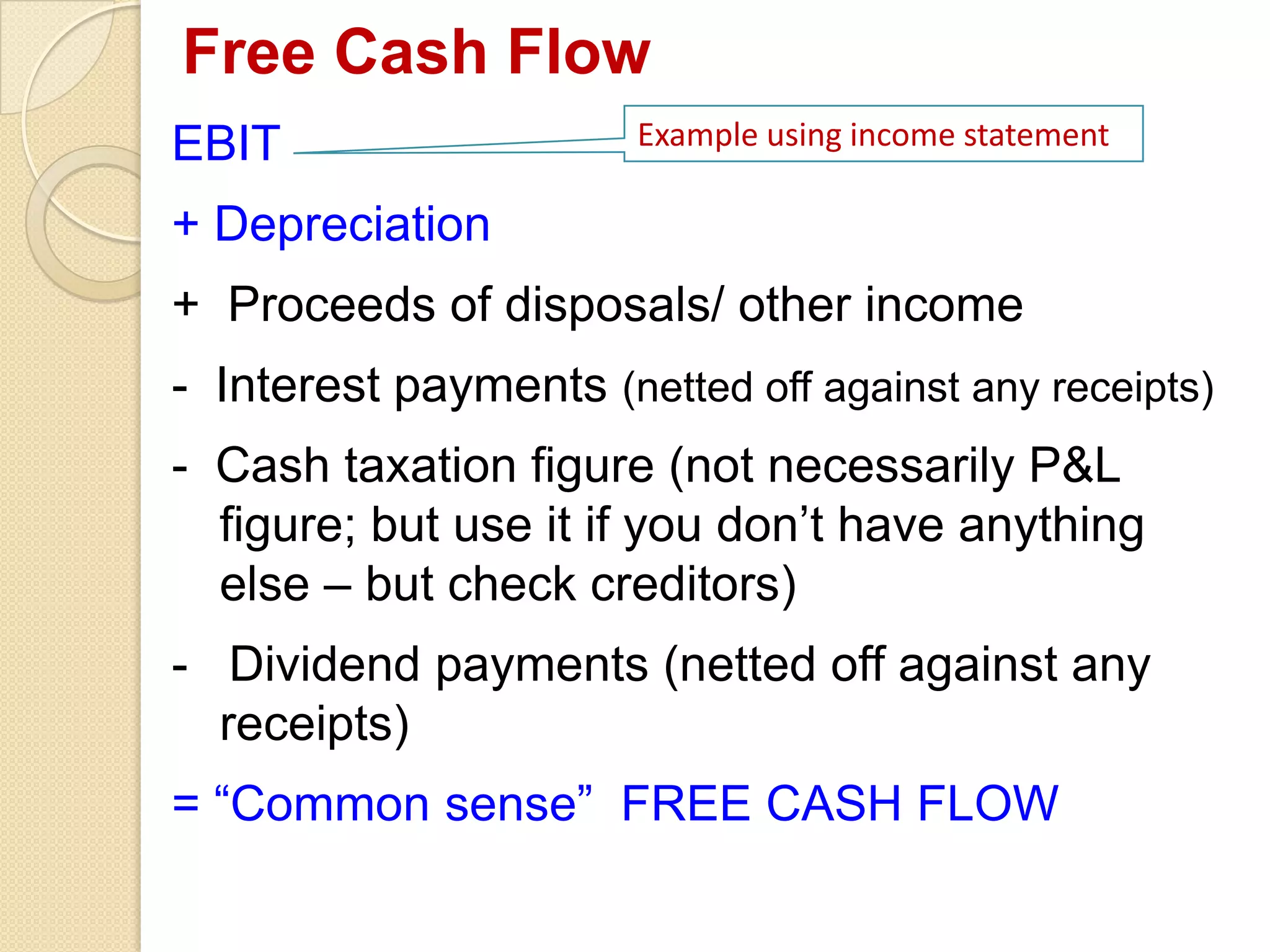 Free Cash Flow
EBIT
+ Depreciation
+ Proceeds of disposals/ other income
- Interest payments (netted off against any receipts)
- Cash taxation figure (not necessarily P&L
figure; but use it if you don’t have anything
else – but check creditors)
- Dividend payments (netted off against any
receipts)
= “Common sense” FREE CASH FLOW
Example using income statement
 