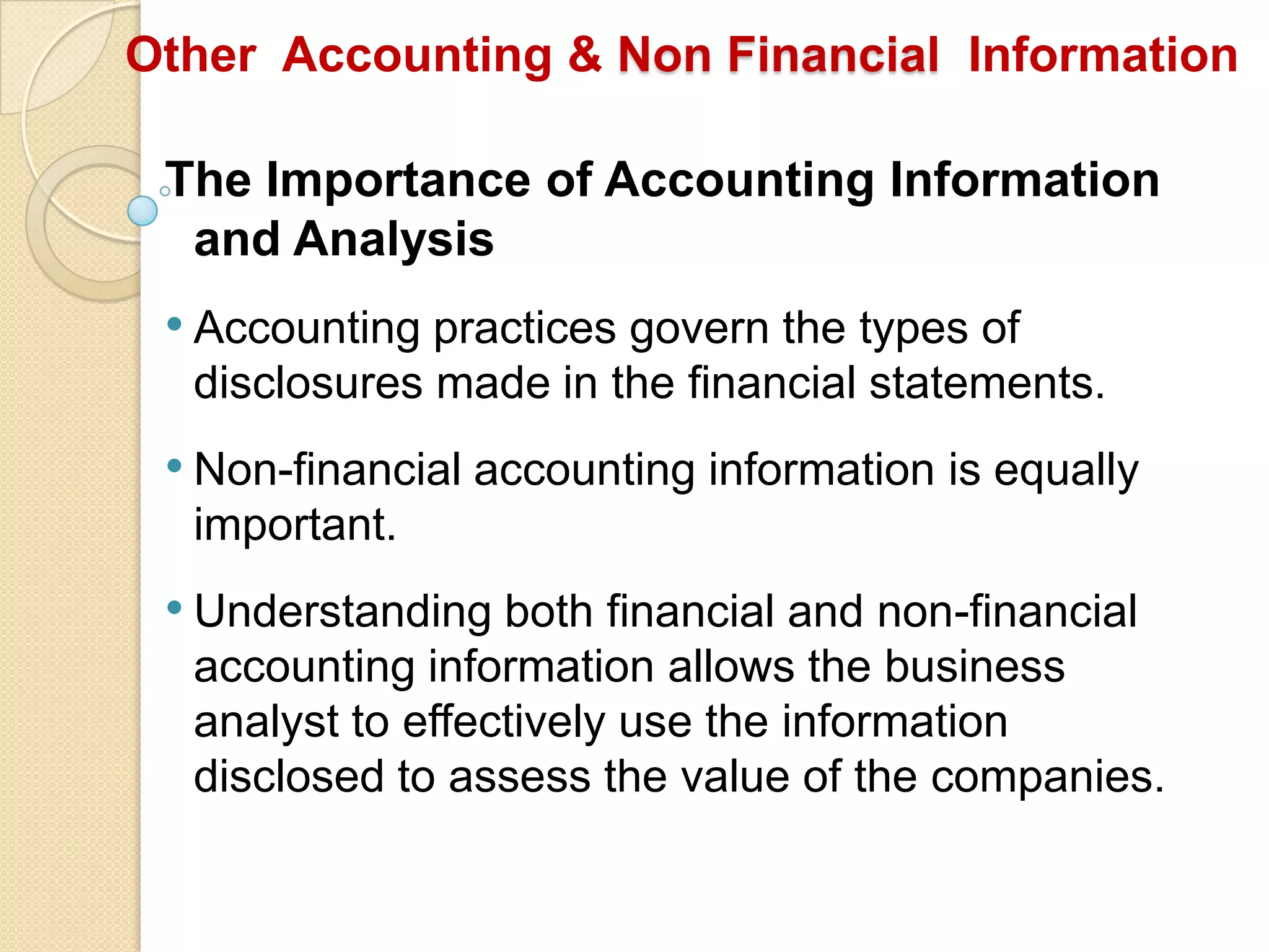The Importance of Accounting Information
and Analysis
• Accounting practices govern the types of
disclosures made in the financial statements.
• Non-financial accounting information is equally
important.
• Understanding both financial and non-financial
accounting information allows the business
analyst to effectively use the information
disclosed to assess the value of the companies.
Other Accounting & Non Financial Information
 