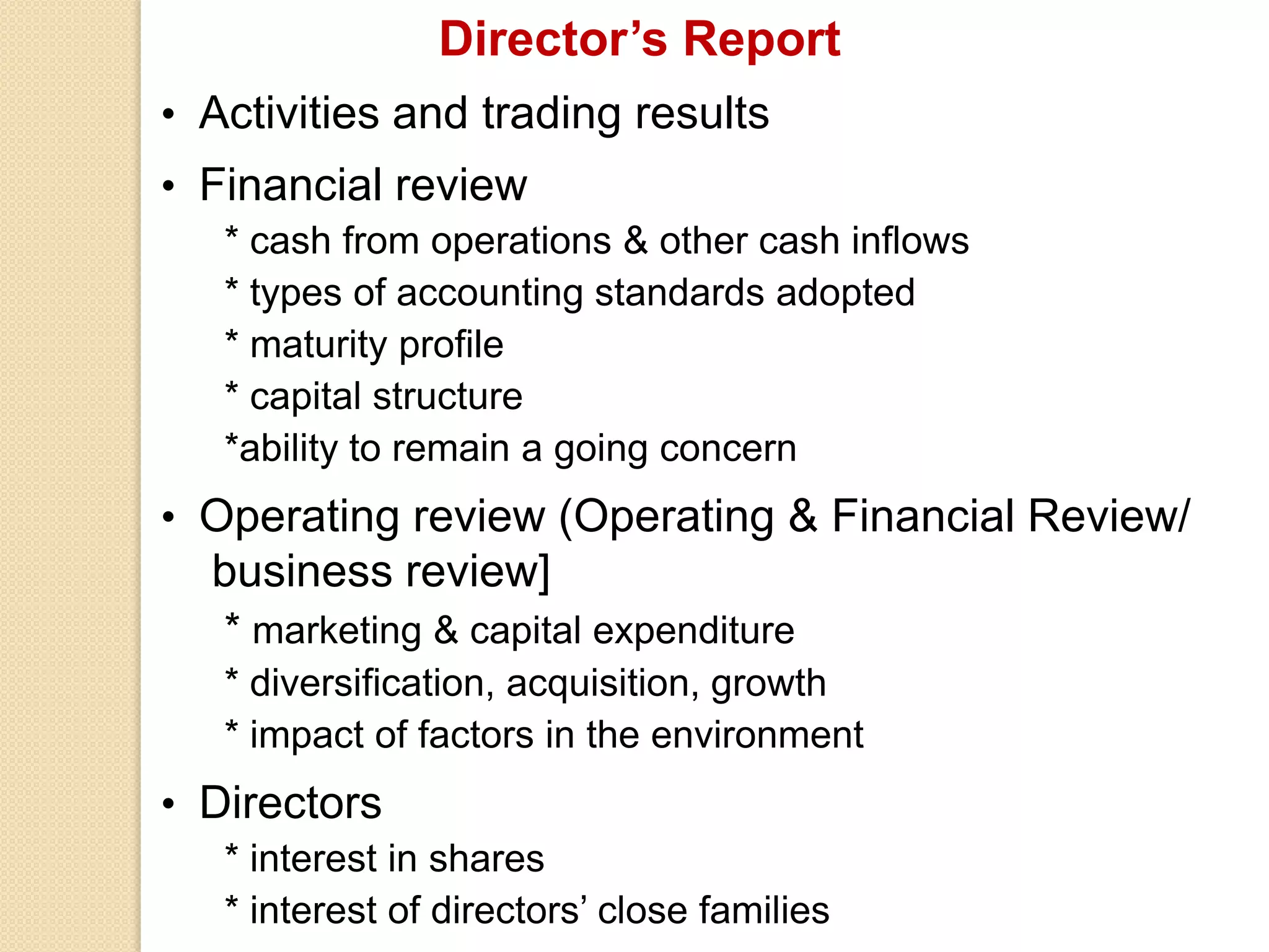 Director’s Report
• Activities and trading results
• Financial review
* cash from operations & other cash inflows
* types of accounting standards adopted
* maturity profile
* capital structure
*ability to remain a going concern
• Operating review (Operating & Financial Review/
business review]
* marketing & capital expenditure
* diversification, acquisition, growth
* impact of factors in the environment
• Directors
* interest in shares
* interest of directors’ close families
 